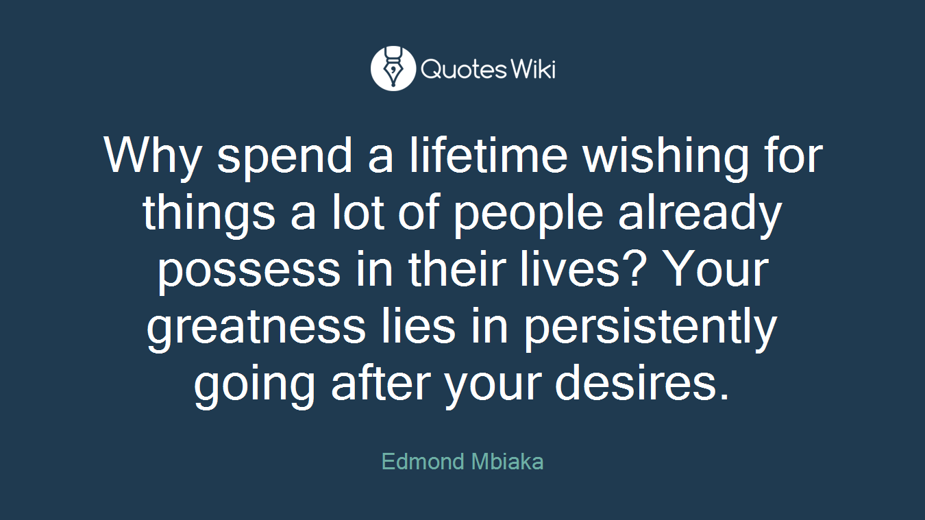 Why spend a lifetime wishing for things a lot of people already possess in their lives? Your greatness lies in persistently going after your desires.