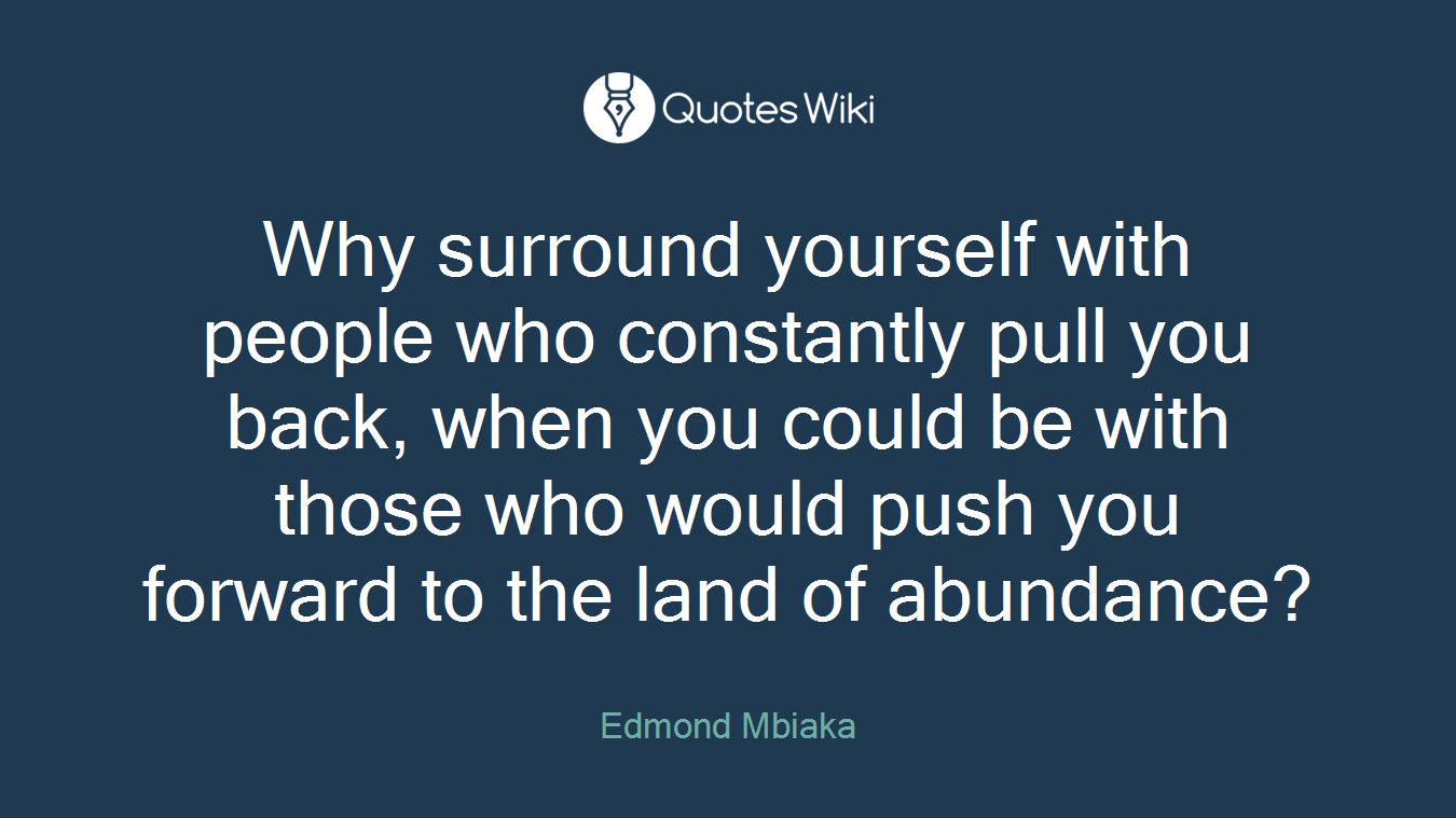 Why surround yourself with people who constantly pull you back, when you could be with those who would push you forward to the land of abundance?