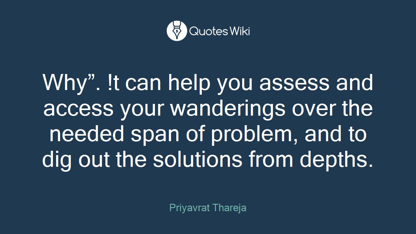 Why”. !t can help you assess and access your wanderings over the needed span of problem, and to dig out the solutions from depths.