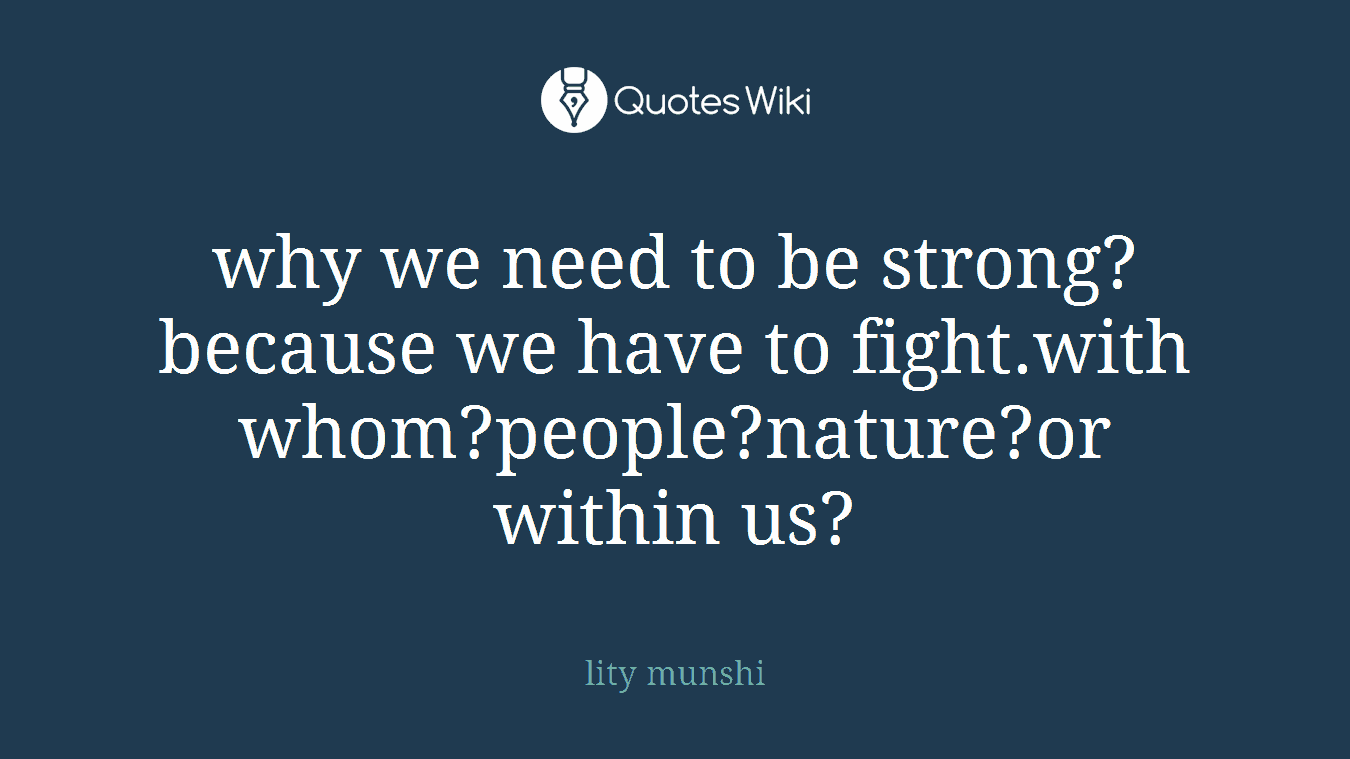 why we need to be strong?because we have to fight.with whom?people?nature?or within us?