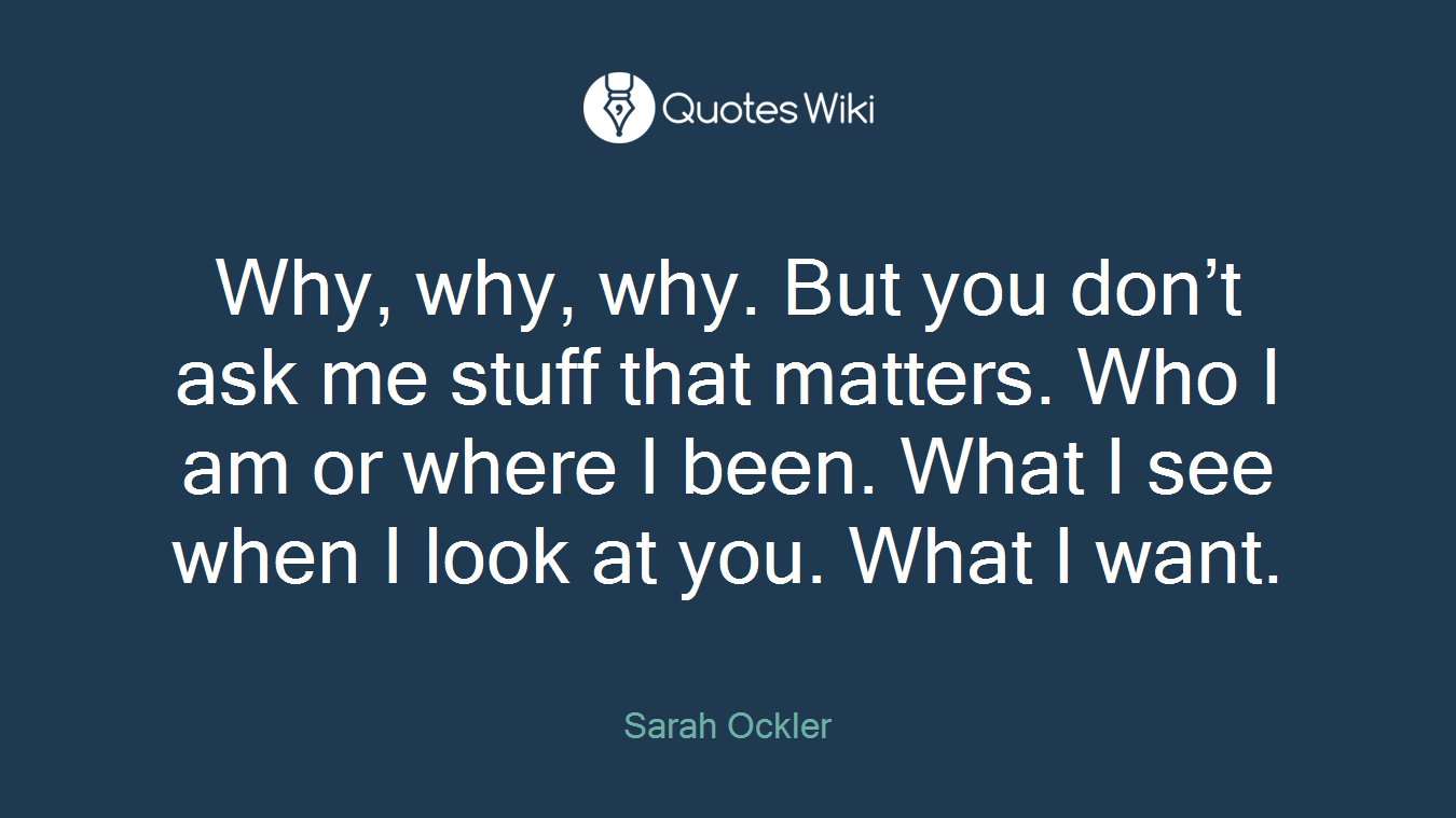 Why, why, why. But you don’t ask me stuff that matters. Who I am or where I been. What I see when I look at you. What I want.