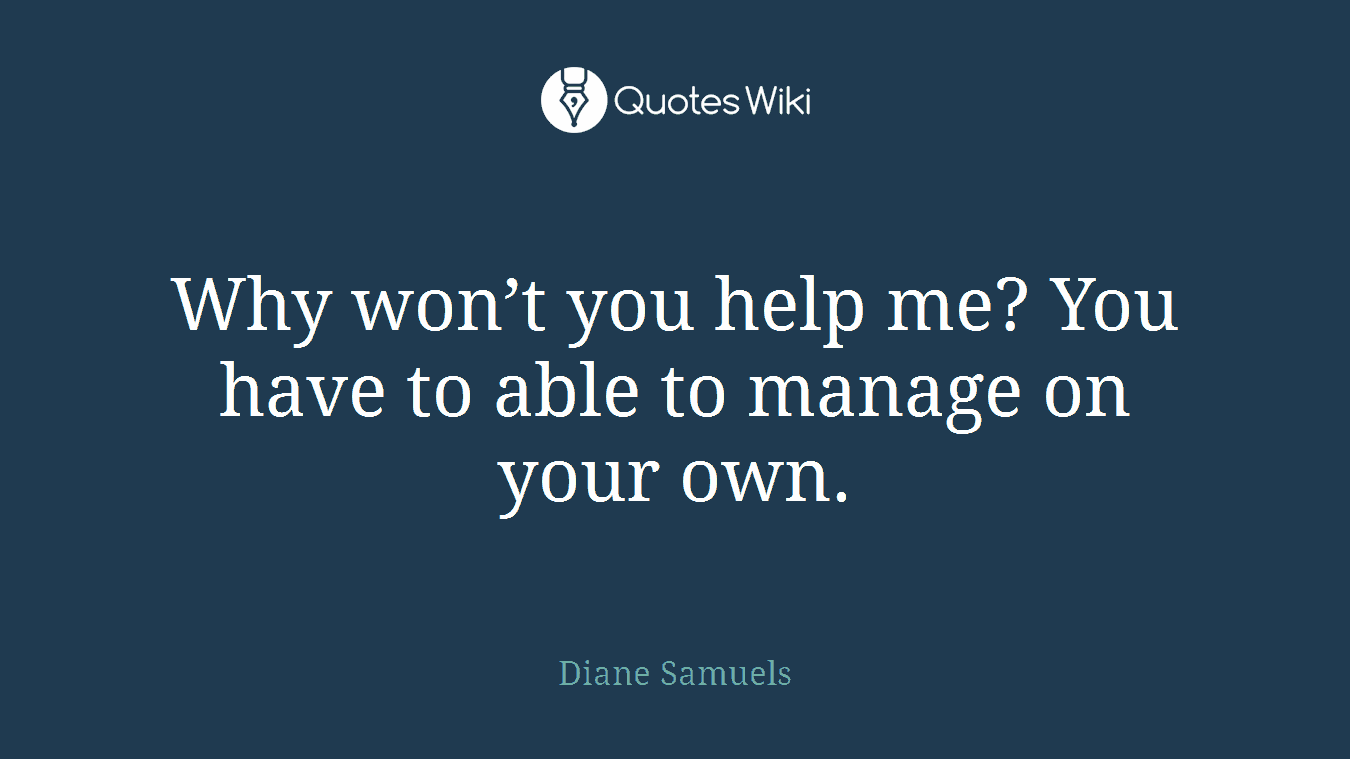 Why won’t you help me? You have to able to manage on your own.
