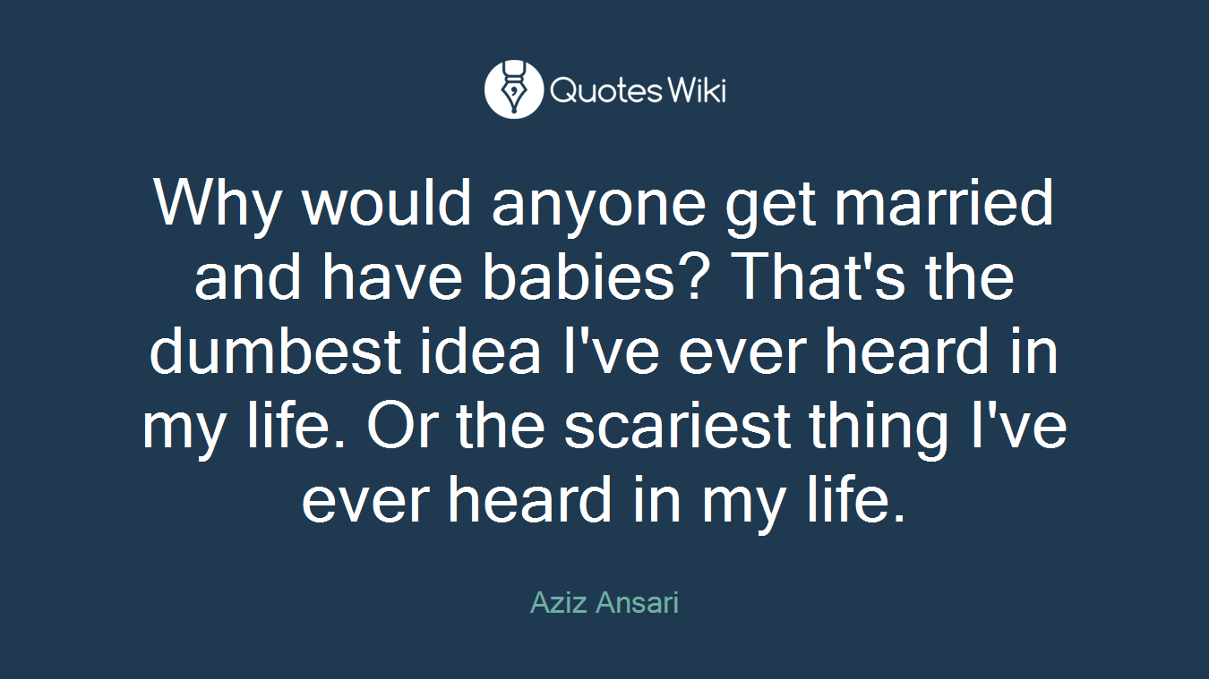 Why would anyone get married and have babies? That's the dumbest idea I've ever heard in my life. Or the scariest thing I've ever heard in my life.