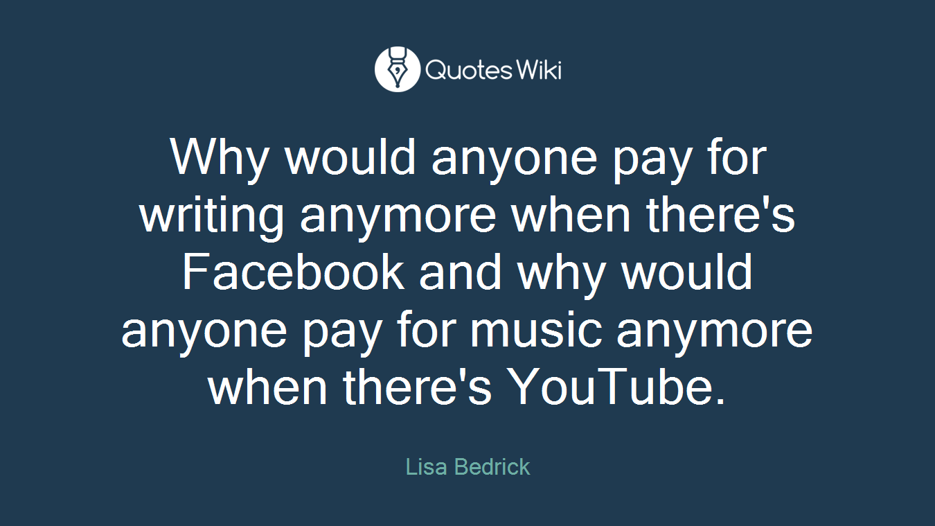 Why would anyone pay for writing anymore when there's Facebook and why would anyone pay for music anymore when there's YouTube.