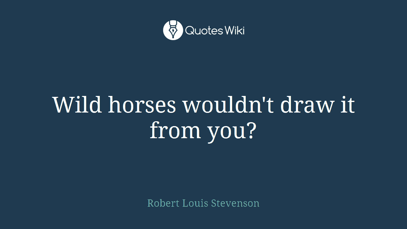 Wild horses wouldn't draw it from you?