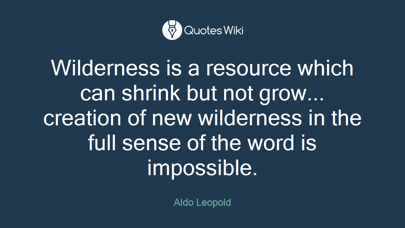 Wilderness is a resource which can shrink but not grow... creation of new wilderness in the full sense of the word is impossible.