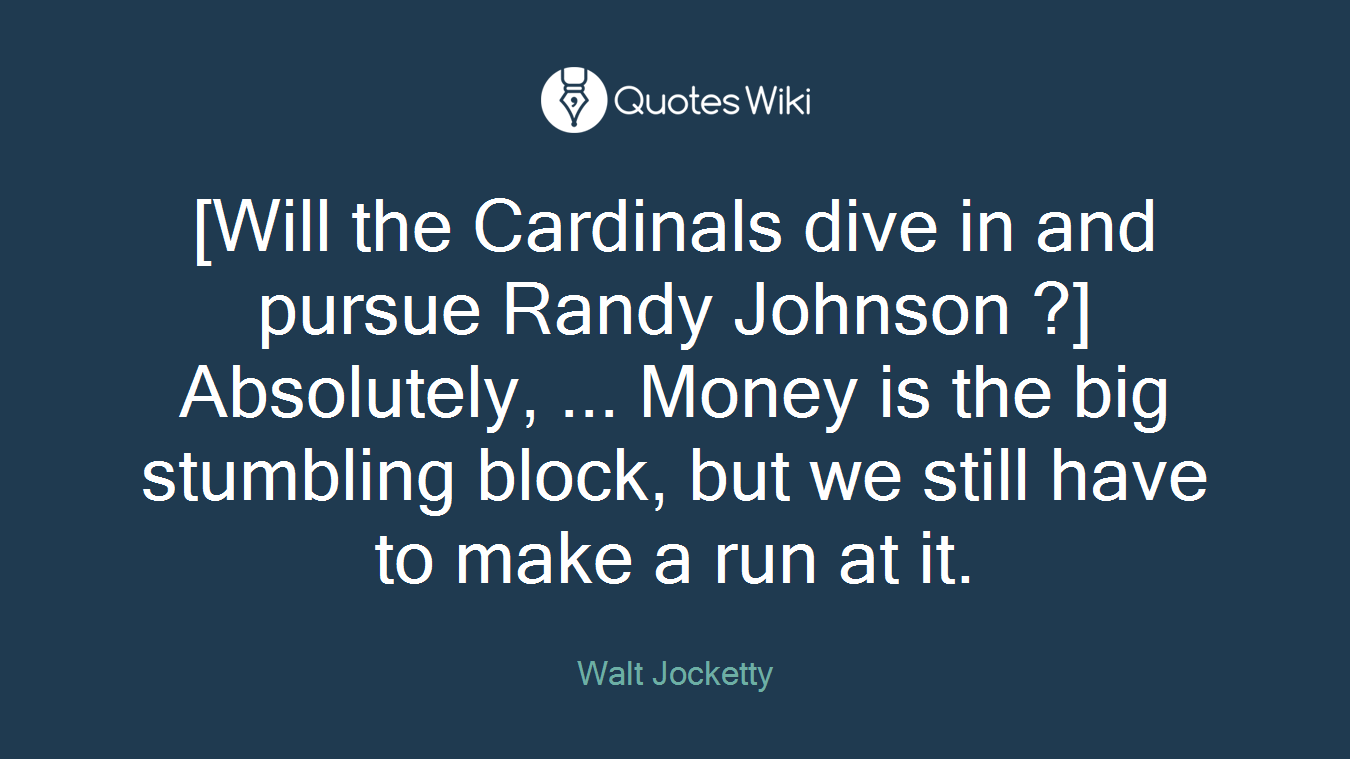 [Will the Cardinals dive in and pursue Randy Johnson ?] Absolutely, ... Money is the big stumbling block, but we still have to make a run at it.