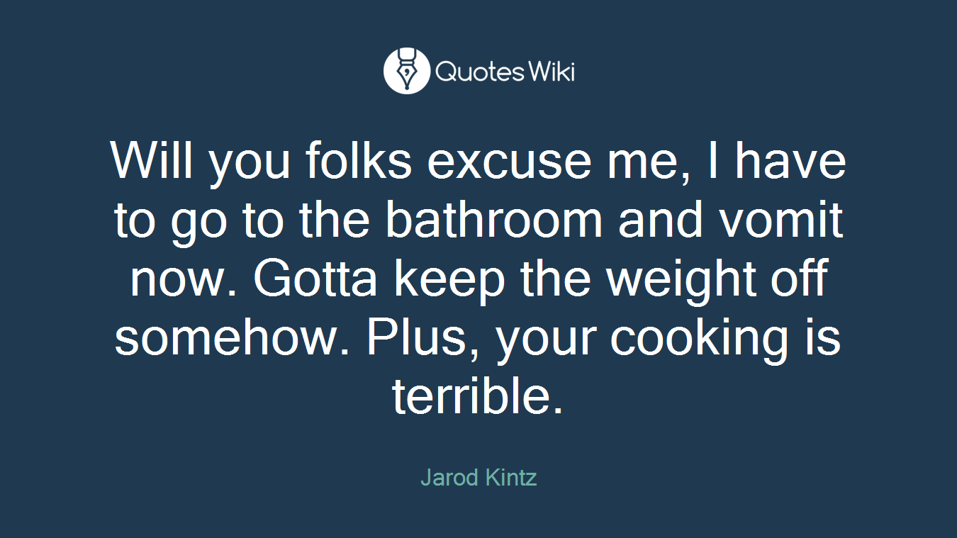 Will you folks excuse me, I have to go to the bathroom and vomit now. Gotta keep the weight off somehow. Plus, your cooking is terrible.