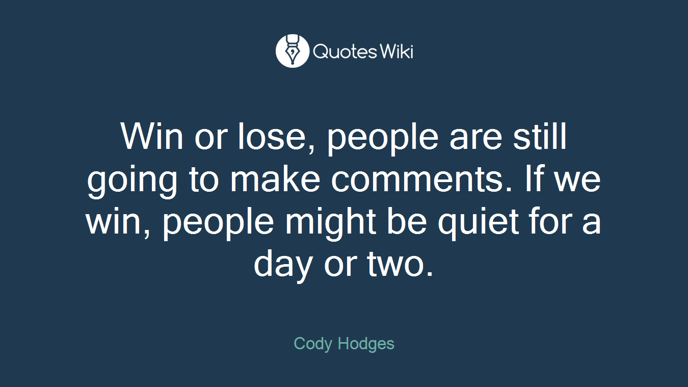 Win or lose, people are still going to make comments. If we win, people might be quiet for a day or two.