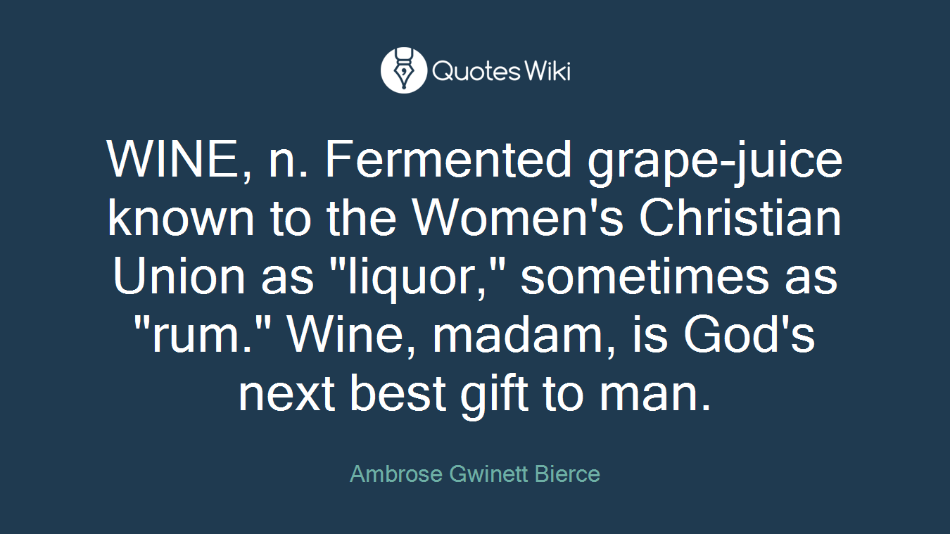 WINE, n. Fermented grape-juice known to the Women's Christian Union as "liquor," sometimes as "rum." Wine, madam, is God's next best gift to man.