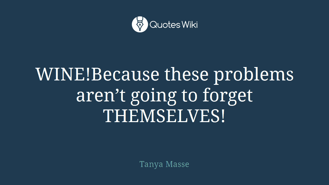WINE!Because these problems aren’t going to forget THEMSELVES!