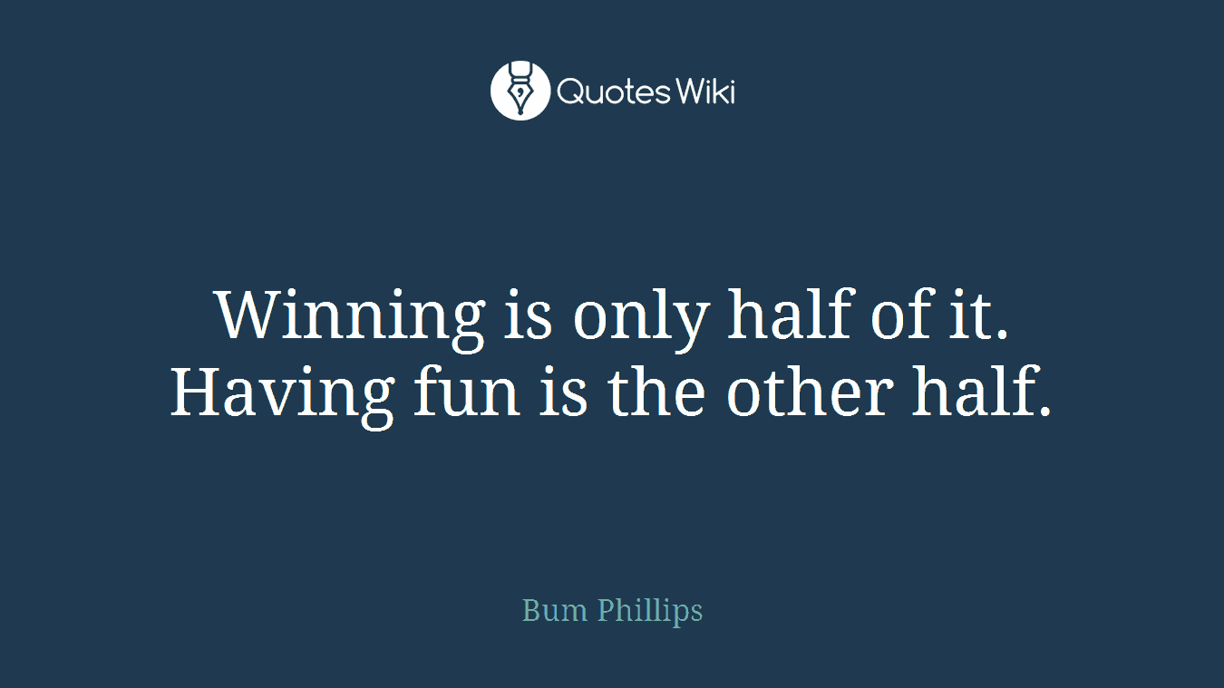 Winning is only half of it. Having fun is the other half.