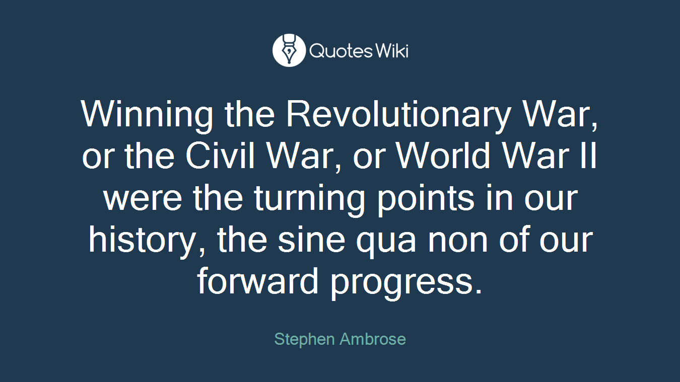 Winning the Revolutionary War, or the Civil War, or World War II were the turning points in our history, the sine qua non of our forward progress.