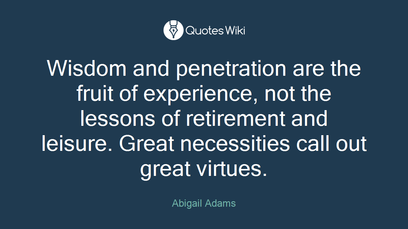Wisdom and penetration are the fruit of experience, not the lessons of retirement and leisure. Great necessities call out great virtues.