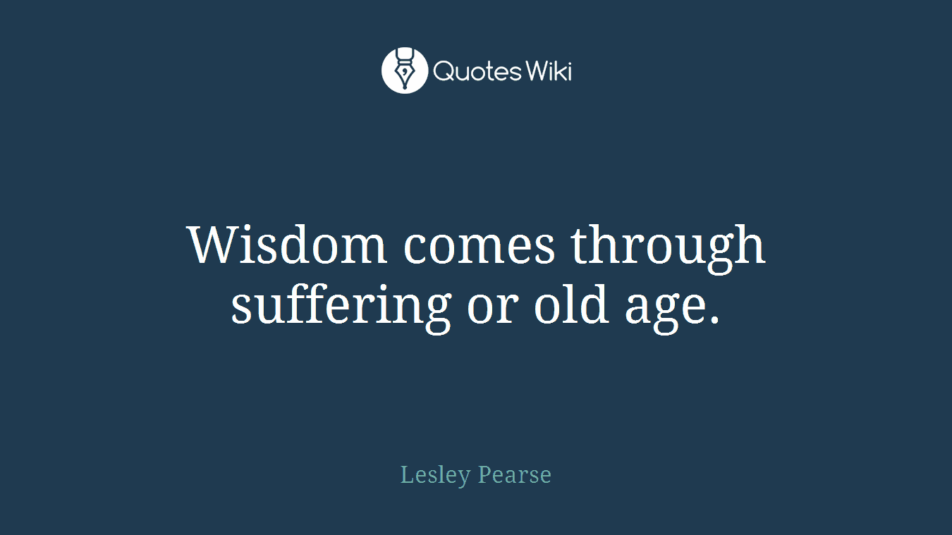 Wisdom comes through suffering or old age.
