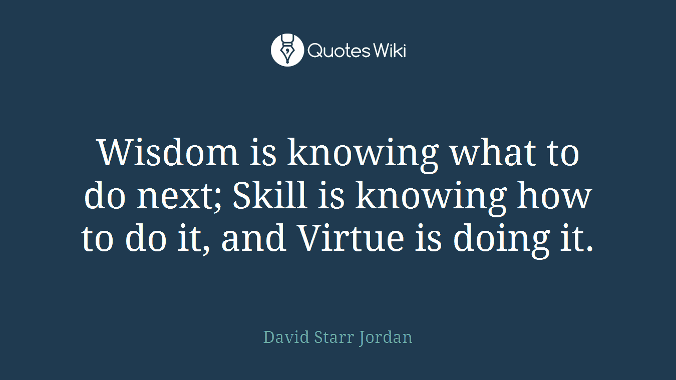Wisdom is knowing what to do next; Skill is knowing how to do it, and Virtue is doing it.