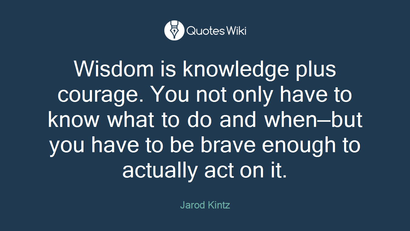 Wisdom is knowledge plus courage. You not only have to know what to do and when—but you have to be brave enough to actually act on it.
