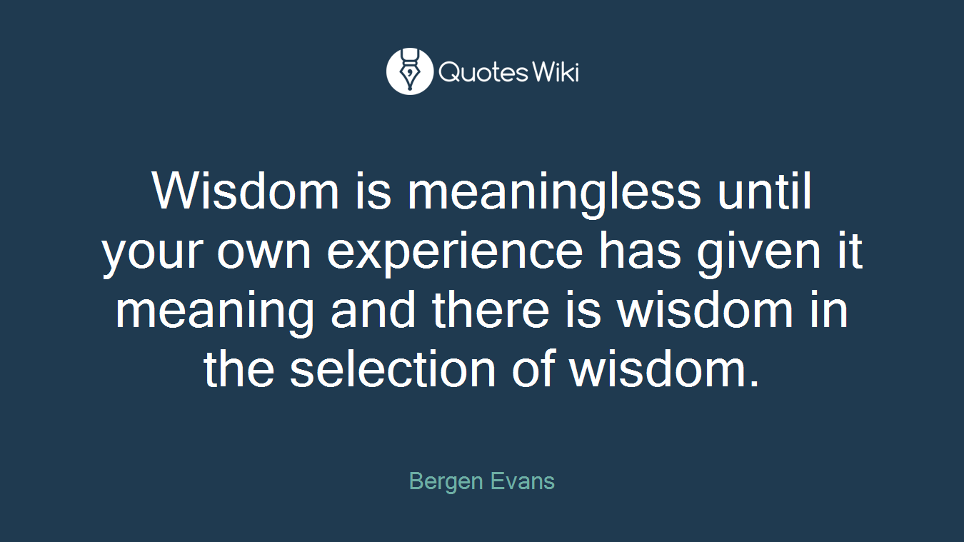 Wisdom is meaningless until your own experience has given it meaning and there is wisdom in the selection of wisdom.
