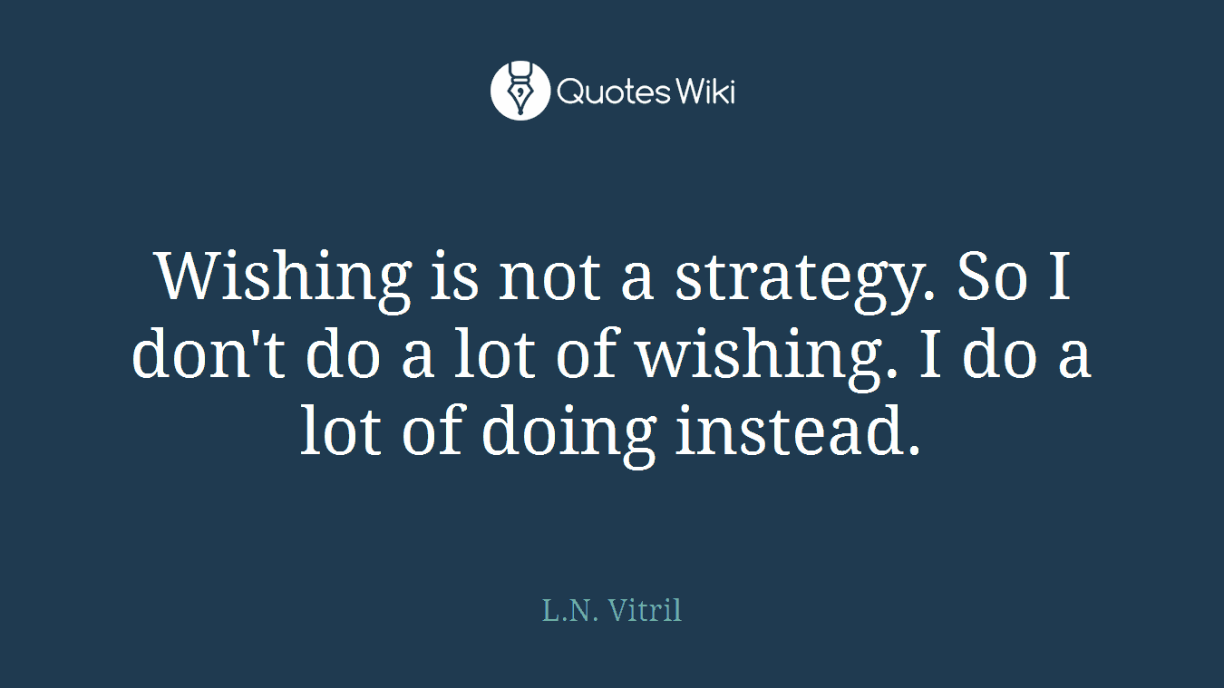 Wishing is not a strategy. So I don't do a lot of wishing. I do a lot of doing instead.