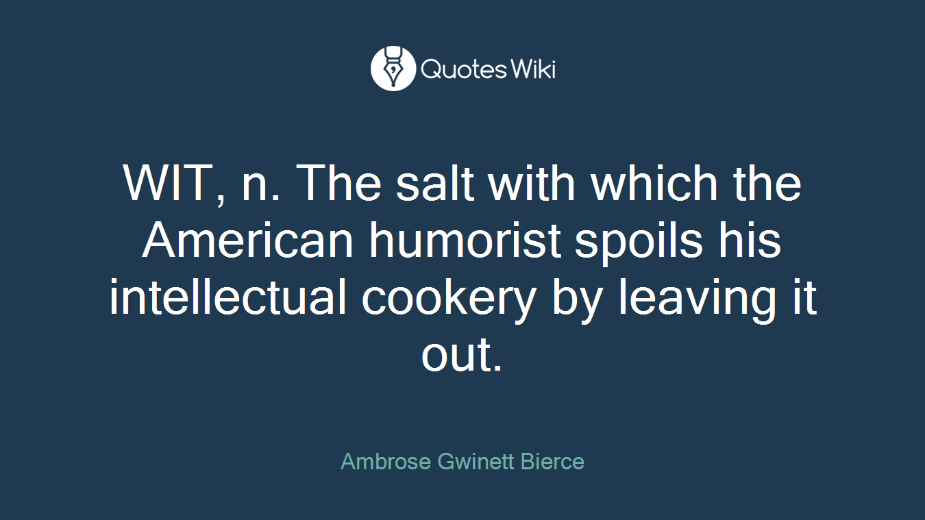 WIT, n. The salt with which the American humorist spoils his intellectual cookery by leaving it out.