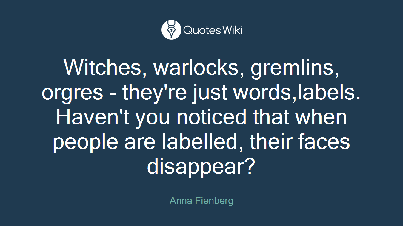 Witches, warlocks, gremlins, orgres - they're just words,labels. Haven't you noticed that when people are labelled, their faces disappear?