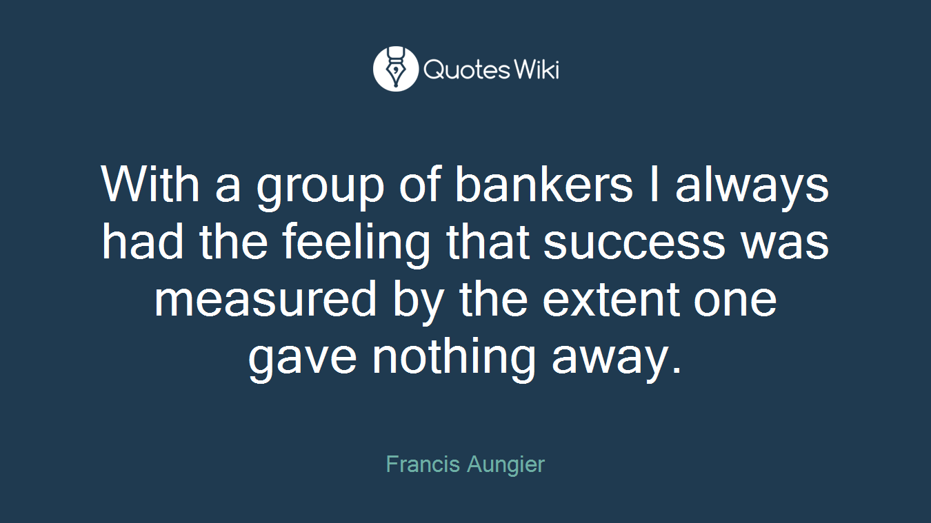 With a group of bankers I always had the feeling that success was measured by the extent one gave nothing away.