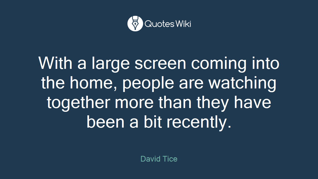 With a large screen coming into the home, people are watching together more than they have been a bit recently.