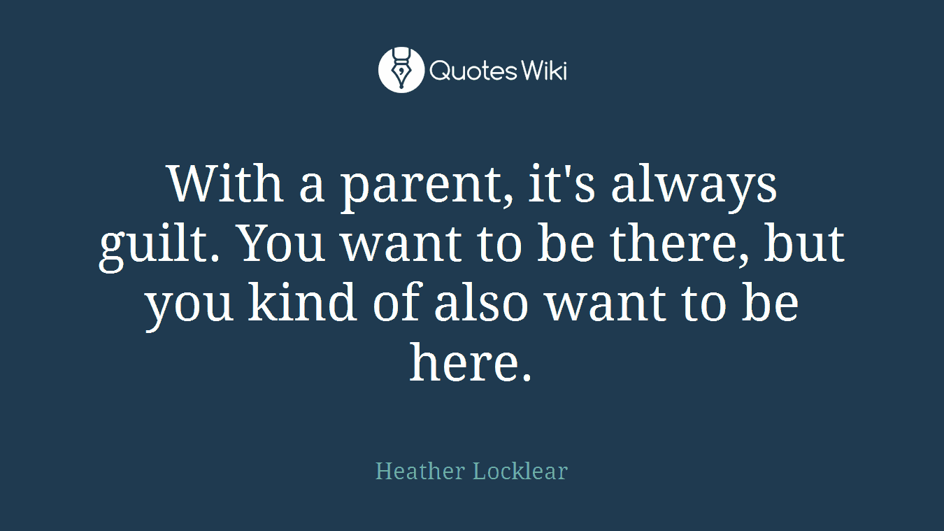 With a parent, it's always guilt. You want to be there, but you kind of also want to be here.
