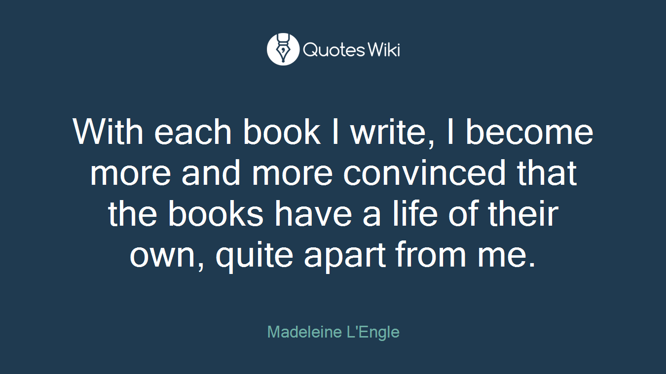 With each book I write, I become more and more convinced that the books have a life of their own, quite apart from me.