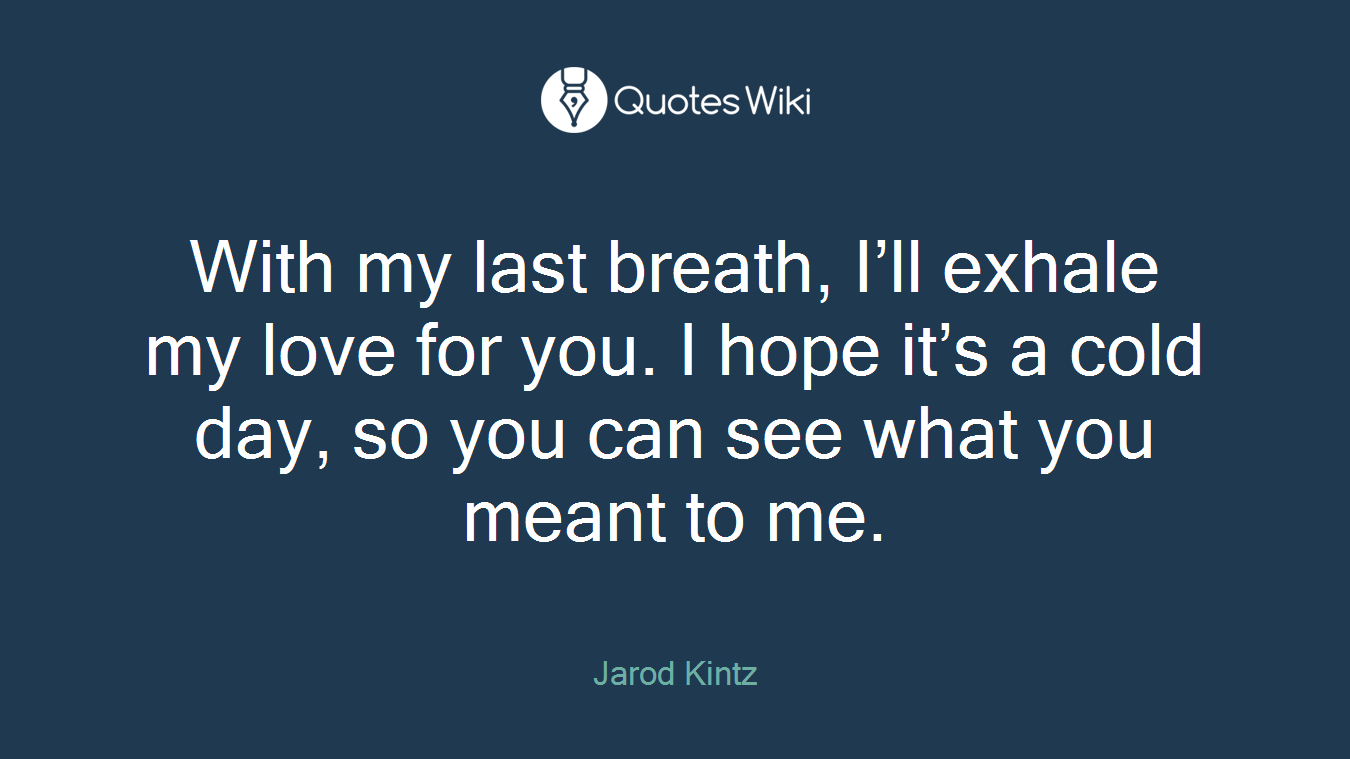 With my last breath, I’ll exhale my love for you. I hope it’s a cold day, so you can see what you meant to me.
