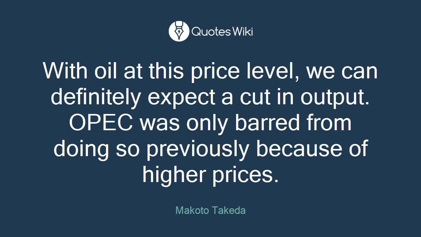 With oil at this price level, we can definitely expect a cut in output. OPEC was only barred from doing so previously because of higher prices.