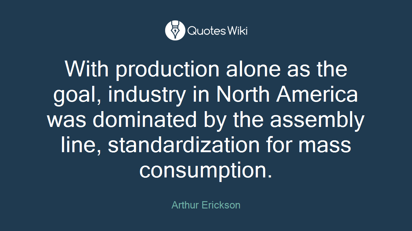 With production alone as the goal, industry in North America was dominated by the assembly line, standardization for mass consumption.