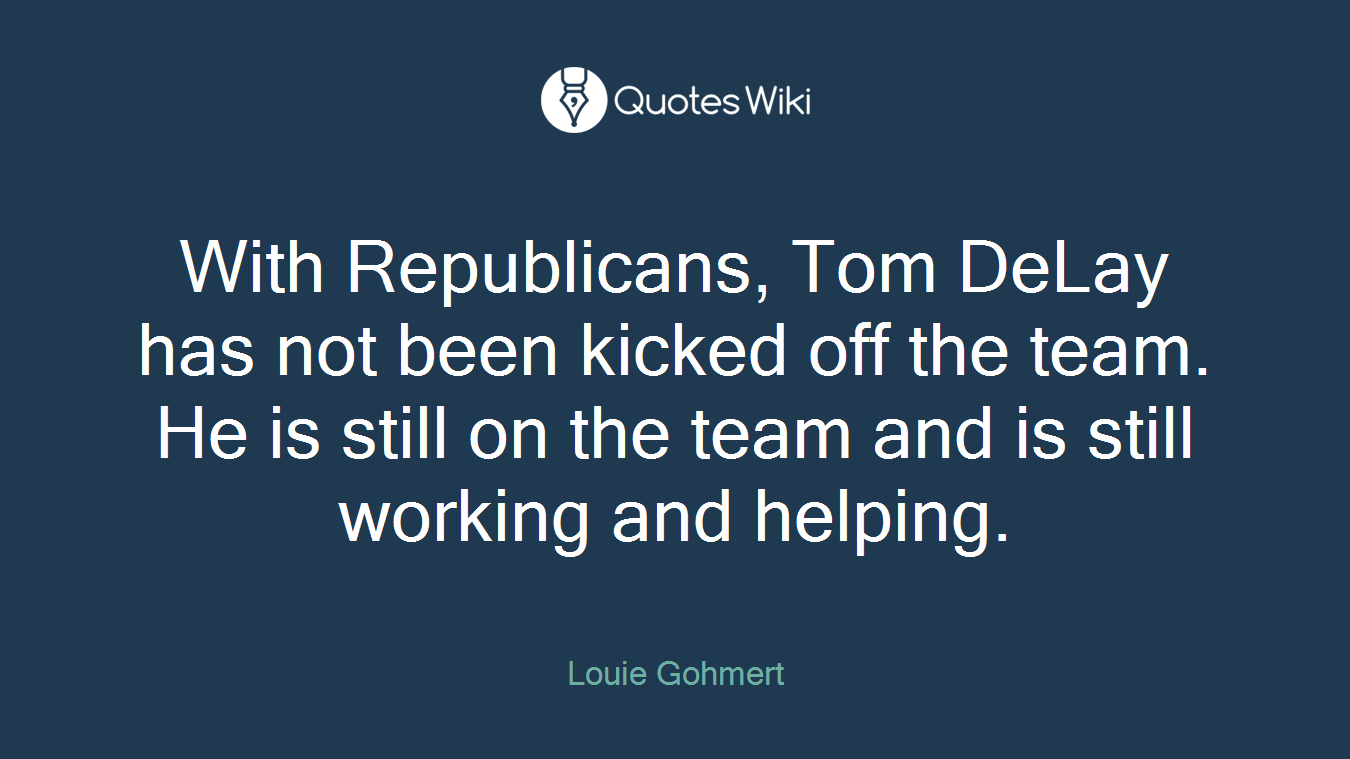 With Republicans, Tom DeLay has not been kicked off the team. He is still on the team and is still working and helping.