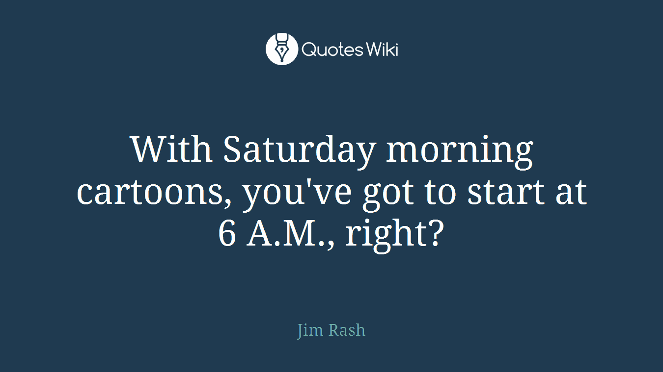 With Saturday morning cartoons, you've got to start at 6 A.M., right?
