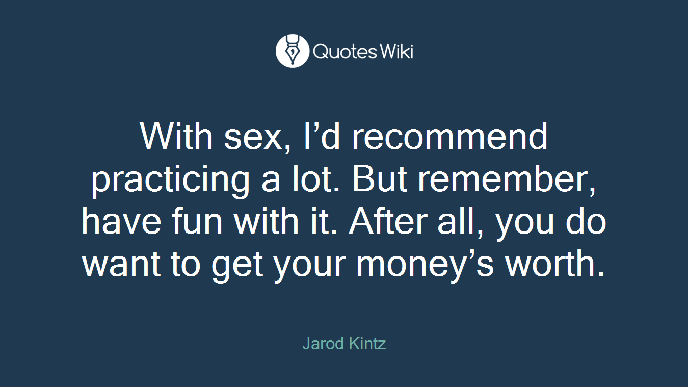 With sex, I’d recommend practicing a lot. But remember, have fun with it. After all, you do want to get your money’s worth.