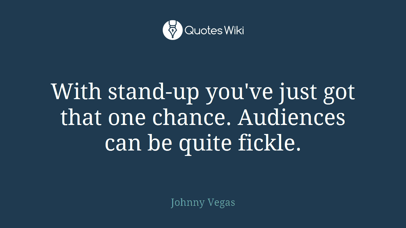 With stand-up you've just got that one chance. Audiences can be quite fickle.