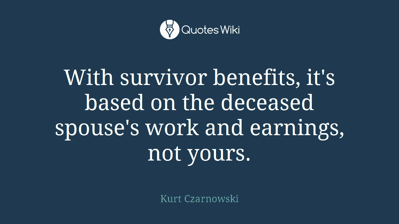 With survivor benefits, it's based on the deceased spouse's work and earnings, not yours.
