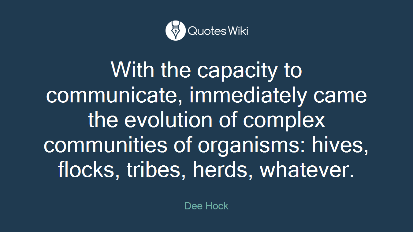 With the capacity to communicate, immediately came the evolution of complex communities of organisms: hives, flocks, tribes, herds, whatever.