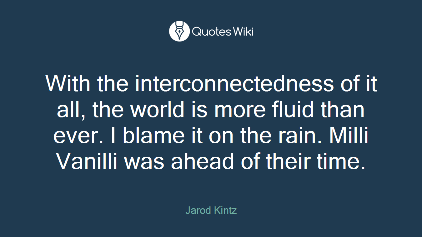 With the interconnectedness of it all, the world is more fluid than ever. I blame it on the rain. Milli Vanilli was ahead of their time.