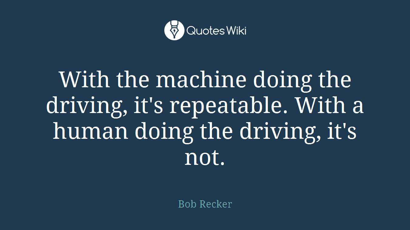 With the machine doing the driving, it's repeatable. With a human doing the driving, it's not.