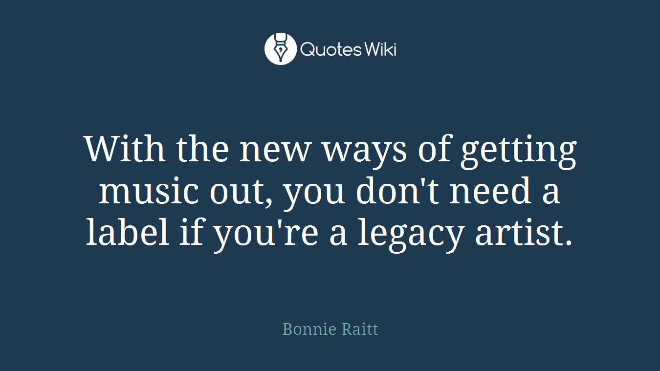 With the new ways of getting music out, you don't need a label if you're a legacy artist.