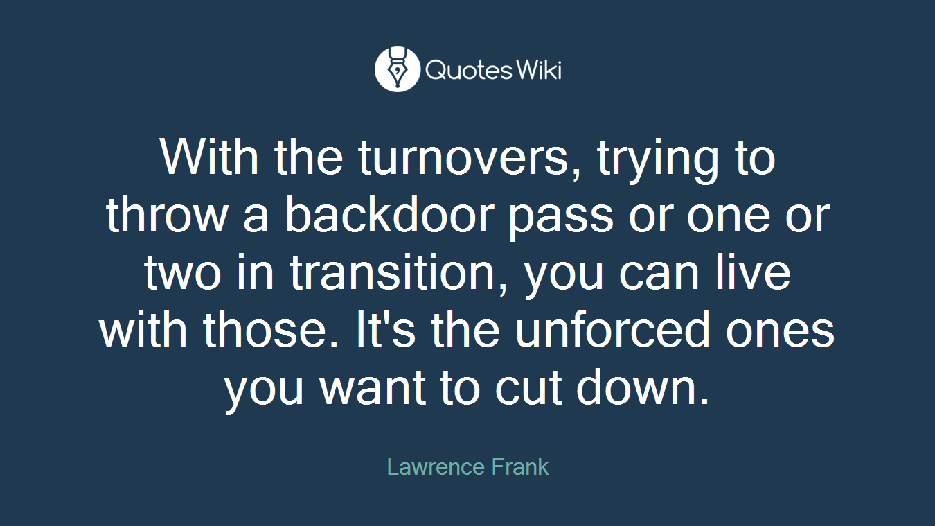 With the turnovers, trying to throw a backdoor pass or one or two in transition, you can live with those. It's the unforced ones you want to cut down.