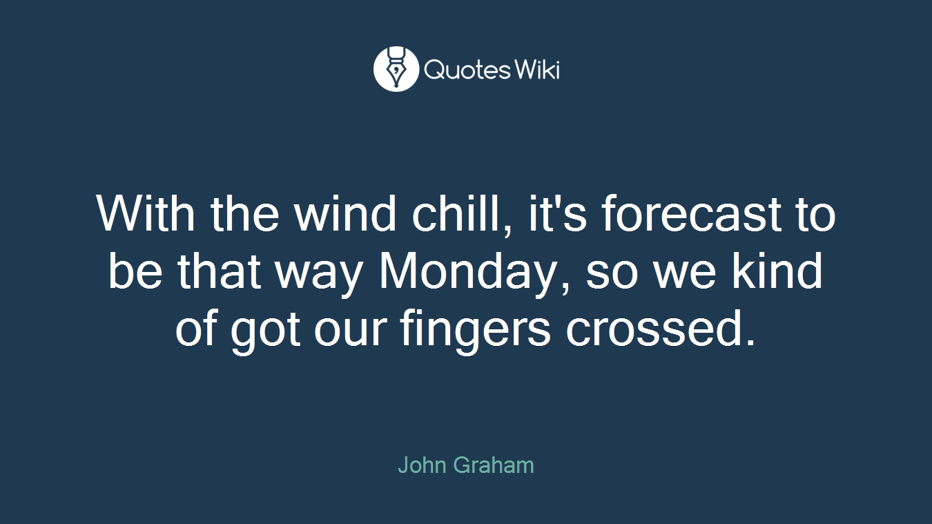 With the wind chill, it's forecast to be that way Monday, so we kind of got our fingers crossed.