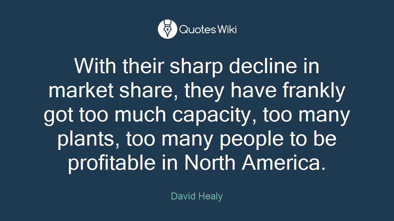 With their sharp decline in market share, they have frankly got too much capacity, too many plants, too many people to be profitable in North America.