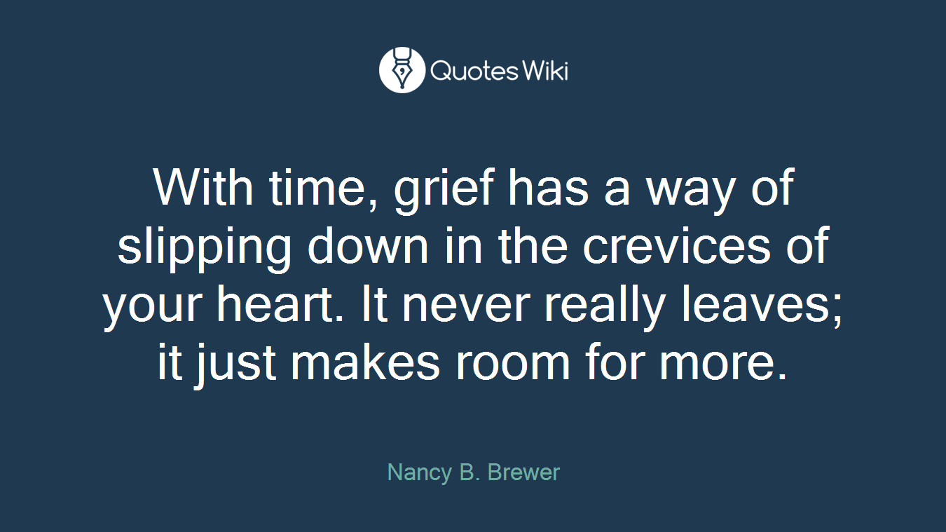 With time, grief has a way of slipping down in the crevices of your heart. It never really leaves; it just makes room for more.