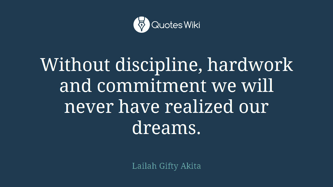 Without discipline, hardwork and commitment we will never have realized our dreams.