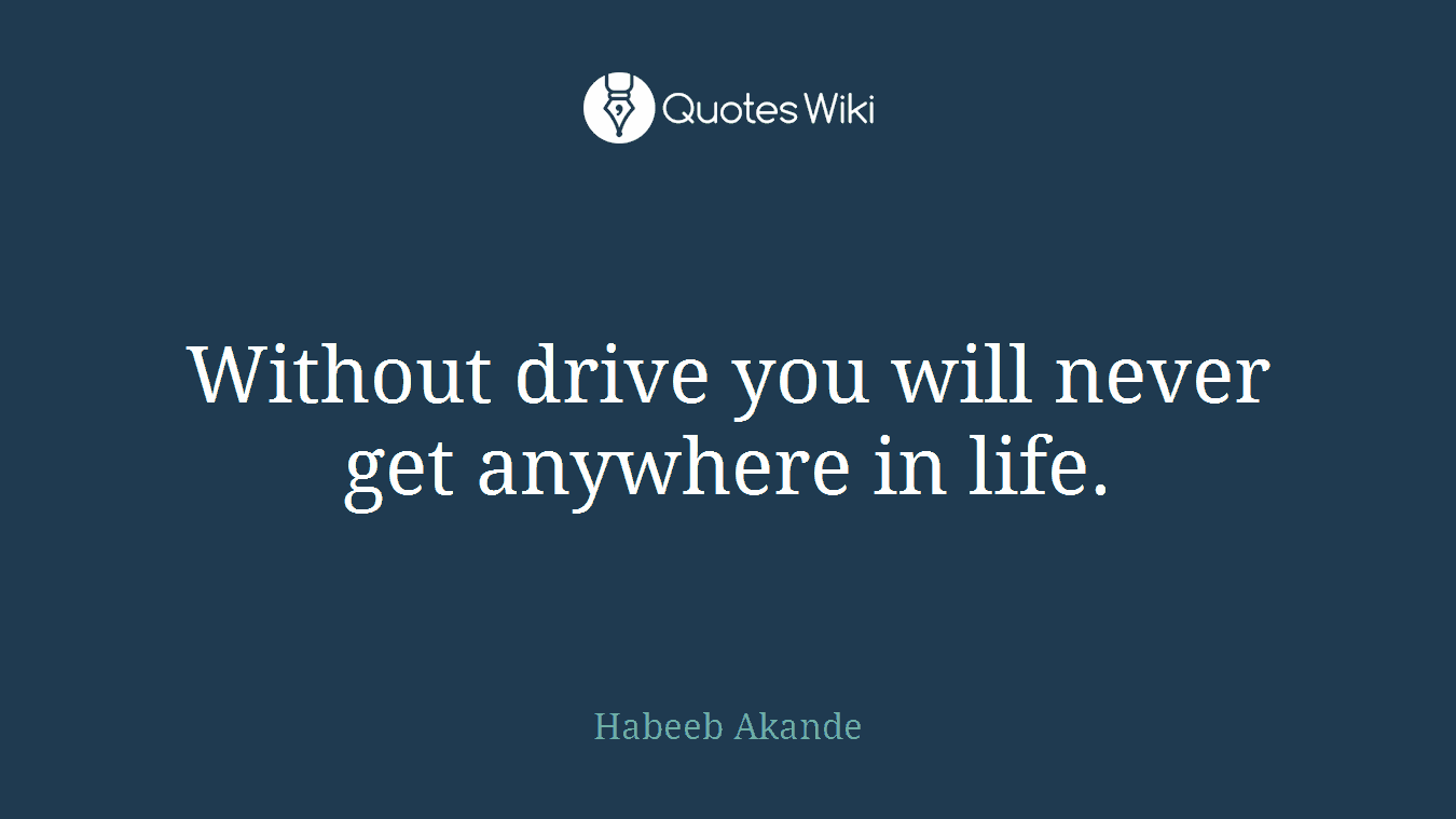 Without drive you will never get anywhere in life.