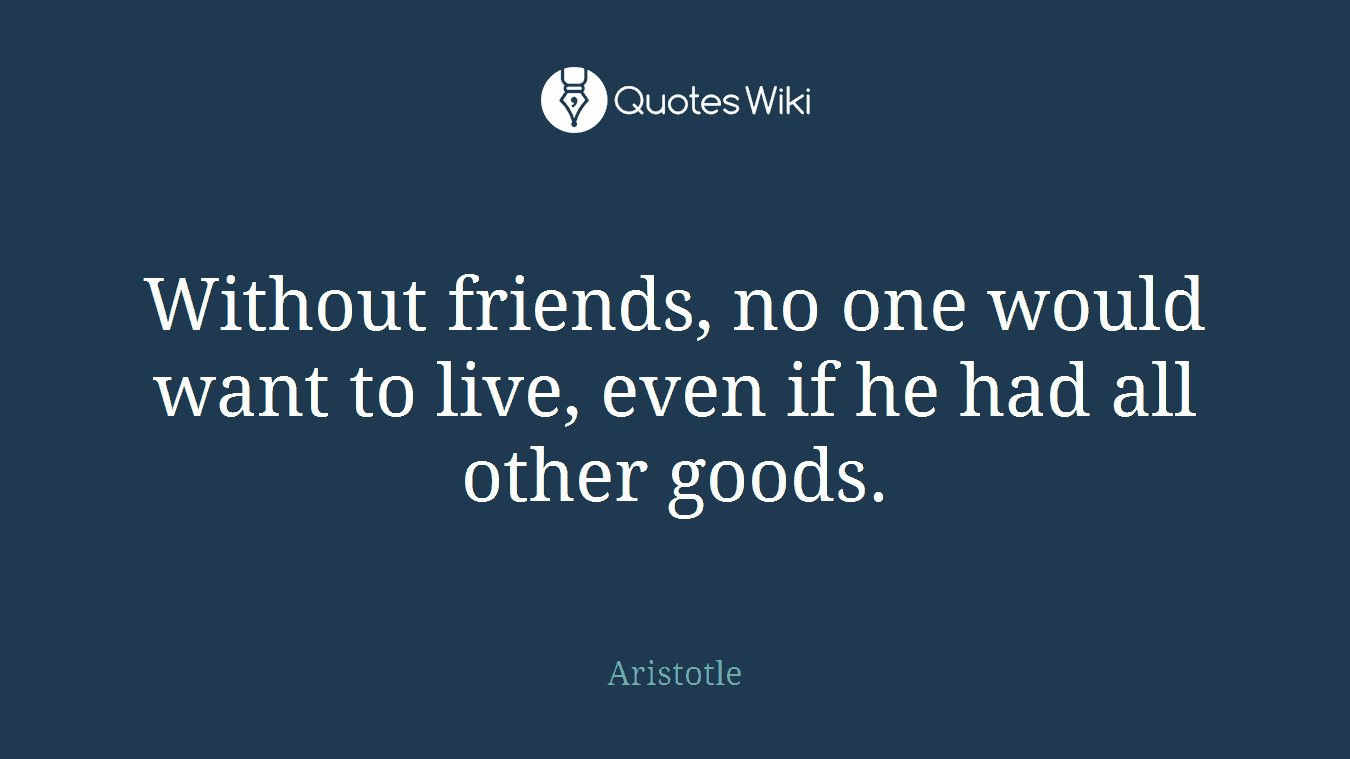 Without friends, no one would want to live, even if he had all other goods.