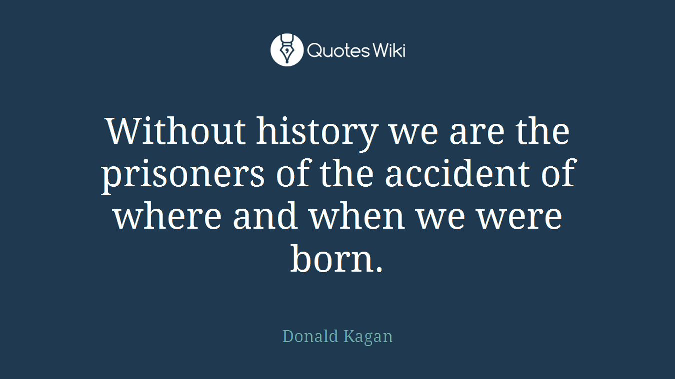 Without history we are the prisoners of the accident of where and when we were born.