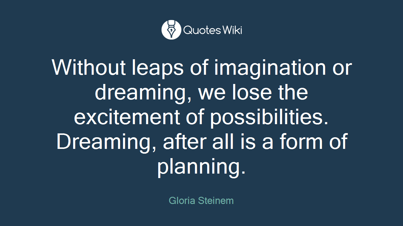 Without leaps of imagination or dreaming, we lose the excitement of possibilities. Dreaming, after all is a form of planning.